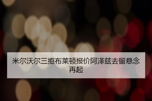 米尔沃尔三拒布莱顿报价阿泽兹去留悬念再起